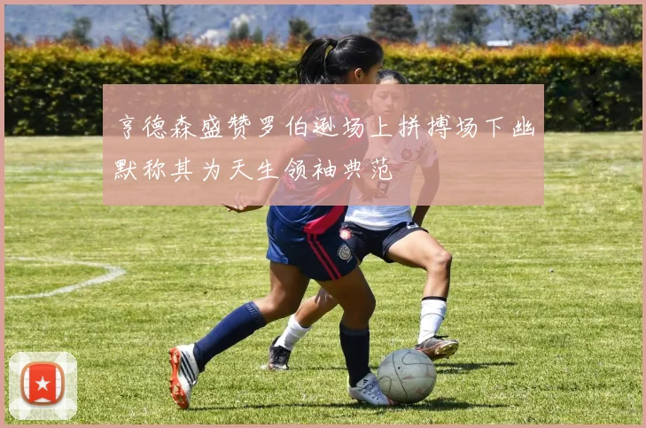 亨德森盛赞罗伯逊场上拼搏场下幽默称其为天生领袖典范