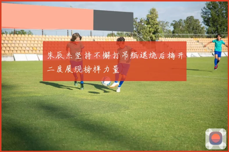 朱辰杰坚持不懈打吊瓶退烧后梅开二度展现榜样力量