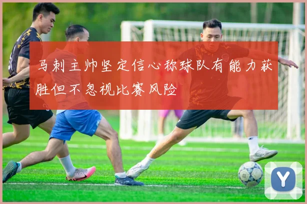 马刺主帅坚定信心称球队有能力获胜但不忽视比赛风险