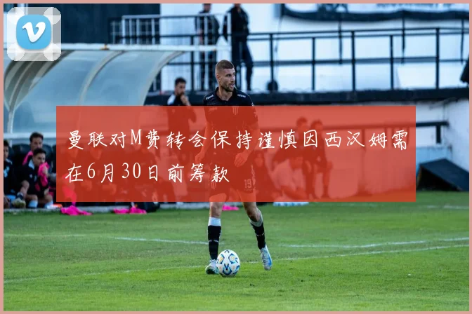 曼联对M费转会保持谨慎因西汉姆需在6月30日前筹款