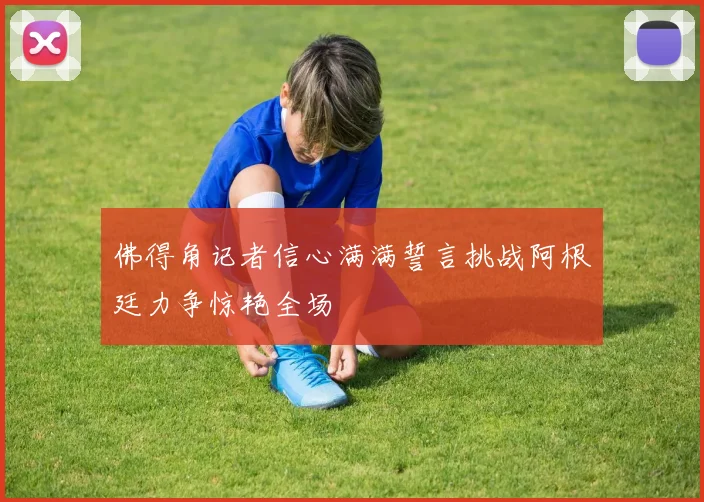 佛得角记者信心满满誓言挑战阿根廷力争惊艳全场