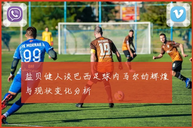 盐贝健人谈巴西足球内马尔的辉煌与现状变化分析