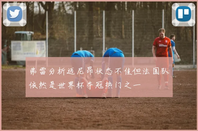 弗雷分析迈尼昂状态不佳但法国队依然是世界杯夺冠热门之一