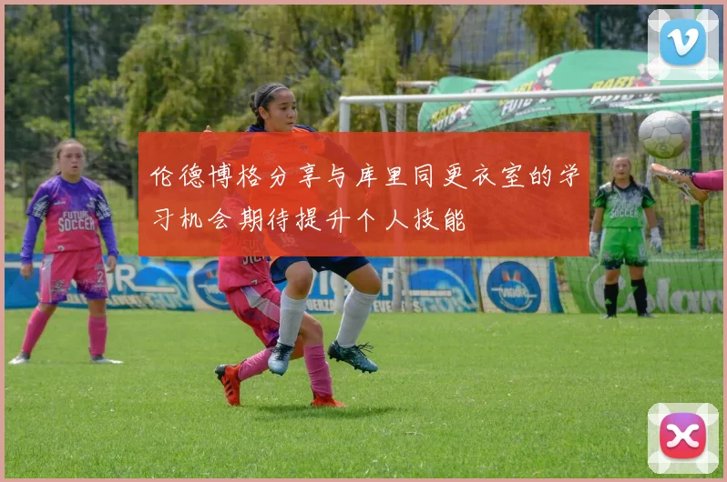 伦德博格分享与库里同更衣室的学习机会期待提升个人技能
