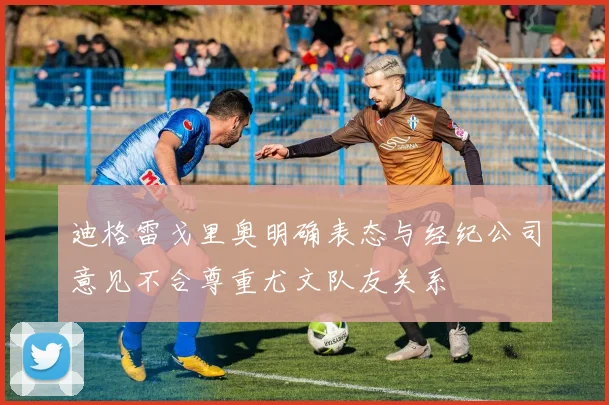 迪格雷戈里奥明确表态与经纪公司意见不合尊重尤文队友关系