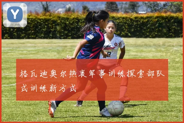 格瓦迪奥尔热衷军事训练探索部队式训练新方式