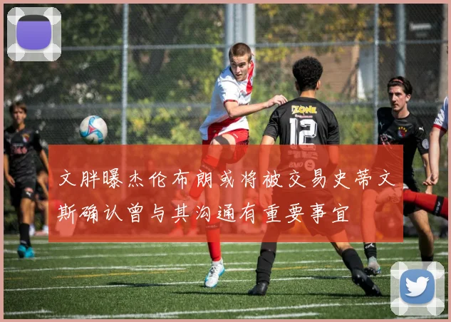 文胖曝杰伦布朗或将被交易史蒂文斯确认曾与其沟通有重要事宜