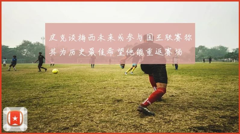 皮克谈梅西未来或参与国王联赛称其为历史最佳希望他能重返赛场