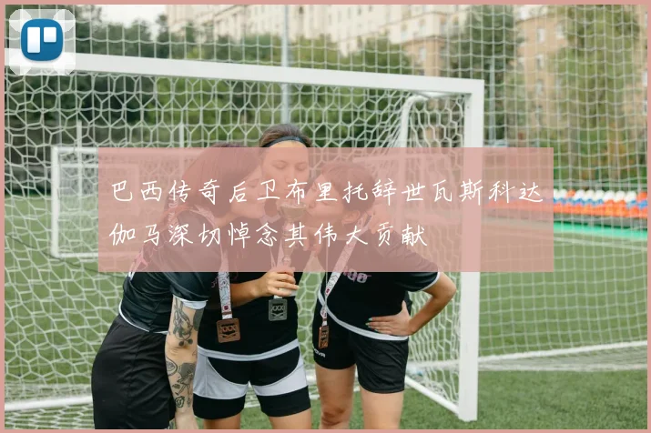 巴西传奇后卫布里托辞世瓦斯科达伽马深切悼念其伟大贡献