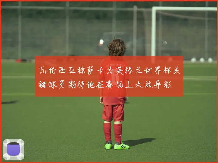 瓦伦西亚称萨卡为英格兰世界杯关键球员期待他在赛场上大放异彩