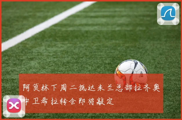 阿莫林下周二抵达米兰总部拉齐奥中卫希拉转会即将敲定