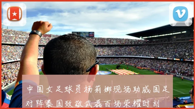中国女足球员杨莉娜现场助威国足对阵泰国致敬武磊百场荣耀时刻