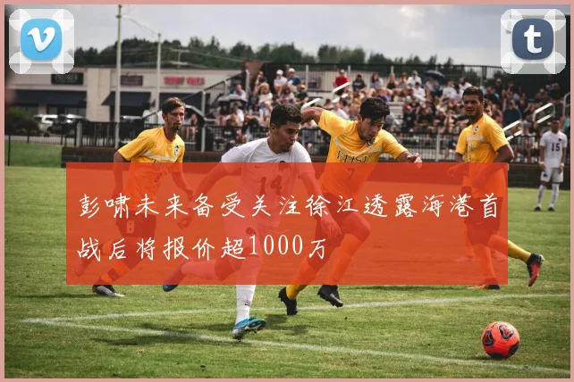 彭啸未来备受关注徐江透露海港首战后将报价超1000万