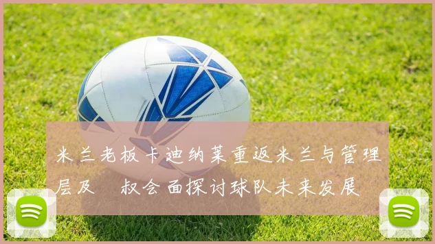 米兰老板卡迪纳莱重返米兰与管理层及囧叔会面探讨球队未来发展