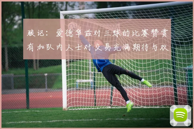 狼记：爱德华兹对三球的比赛赞赏有加队内人士对交易充满期待与欢欣